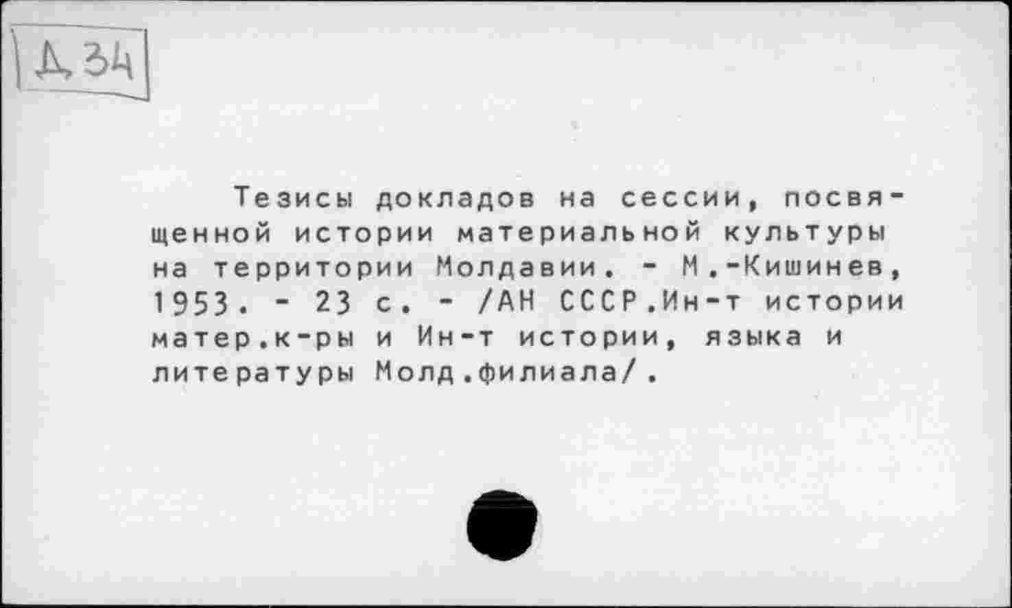 ﻿
Тезисы докладов на сессии, посвященной истории материальной культуры на территории Молдавии. - М.-Кишинев, 1953. - 23 с. - /АН СССР.Ин-т истории матер.к-ры и Ин-т истории, языка и литературы Молд .филиала/.